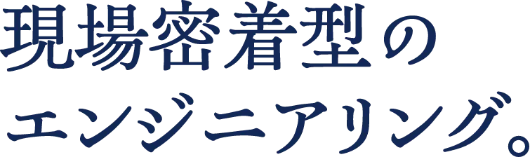 現場密着型のエンジニアリング。